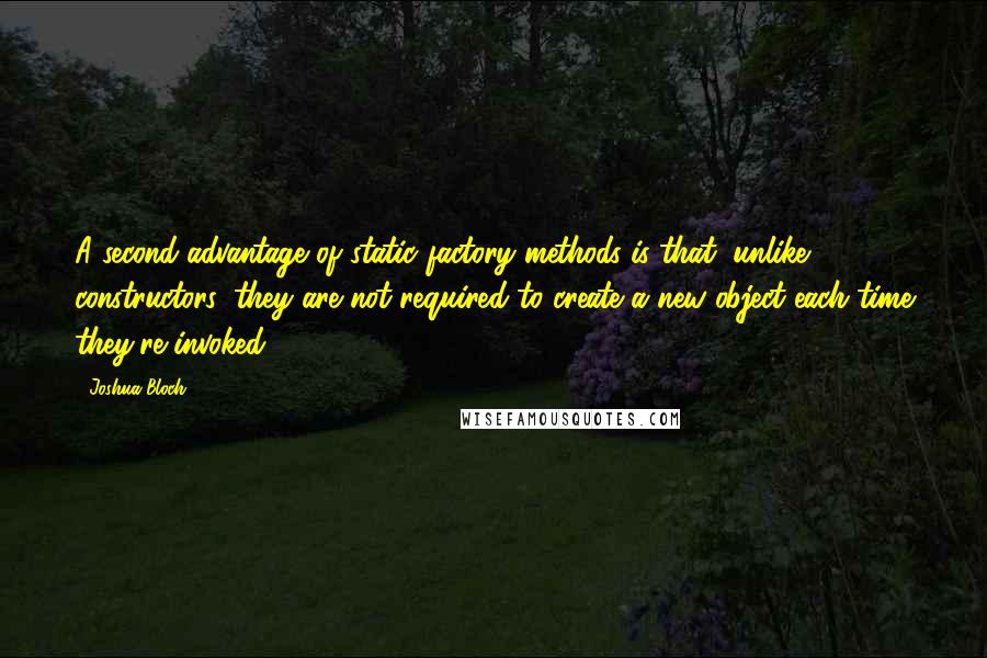 Joshua Bloch Quotes: A second advantage of static factory methods is that, unlike constructors, they are not required to create a new object each time they're invoked.