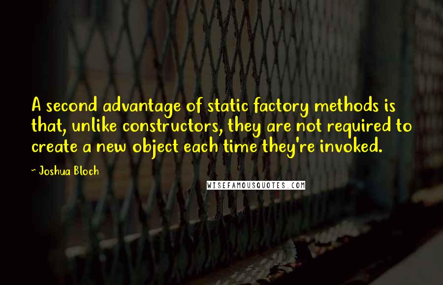 Joshua Bloch Quotes: A second advantage of static factory methods is that, unlike constructors, they are not required to create a new object each time they're invoked.