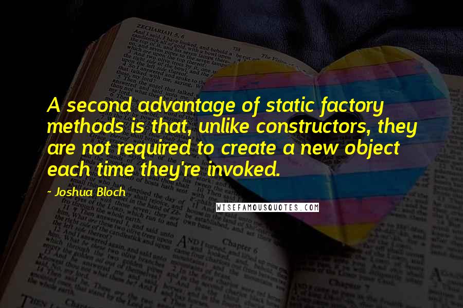 Joshua Bloch Quotes: A second advantage of static factory methods is that, unlike constructors, they are not required to create a new object each time they're invoked.