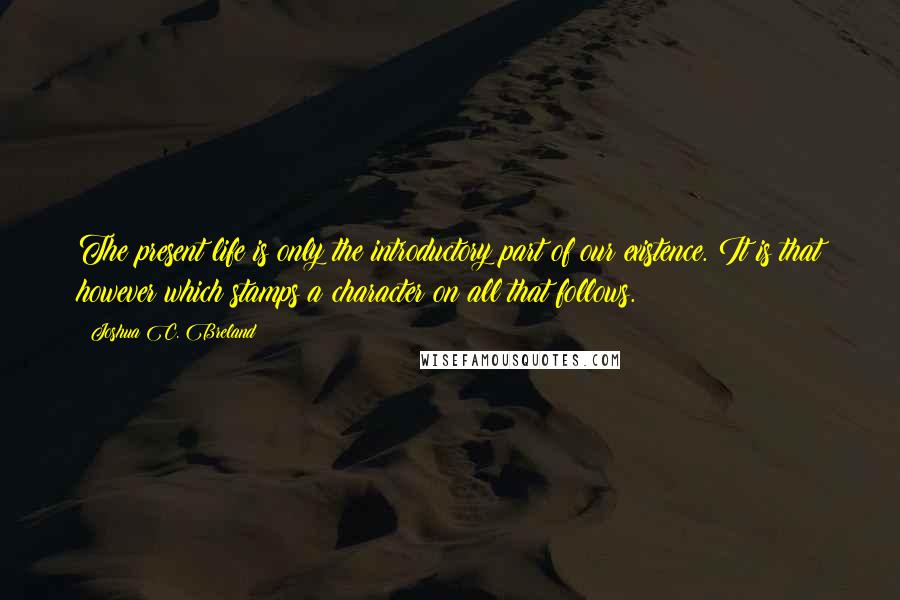 Joshua C. Breland Quotes: The present life is only the introductory part of our existence. It is that however which stamps a character on all that follows.