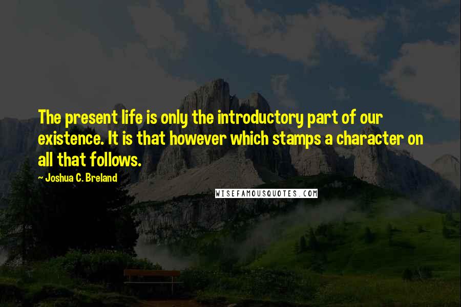 Joshua C. Breland Quotes: The present life is only the introductory part of our existence. It is that however which stamps a character on all that follows.