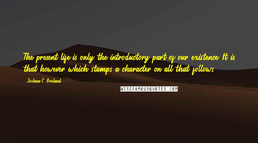 Joshua C. Breland Quotes: The present life is only the introductory part of our existence. It is that however which stamps a character on all that follows.