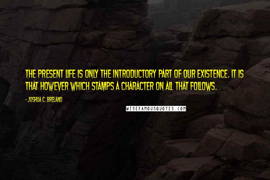 Joshua C. Breland Quotes: The present life is only the introductory part of our existence. It is that however which stamps a character on all that follows.