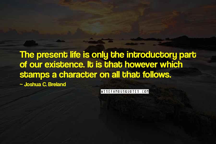 Joshua C. Breland Quotes: The present life is only the introductory part of our existence. It is that however which stamps a character on all that follows.