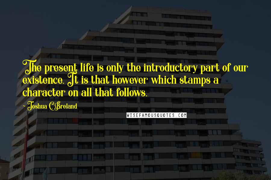 Joshua C. Breland Quotes: The present life is only the introductory part of our existence. It is that however which stamps a character on all that follows.