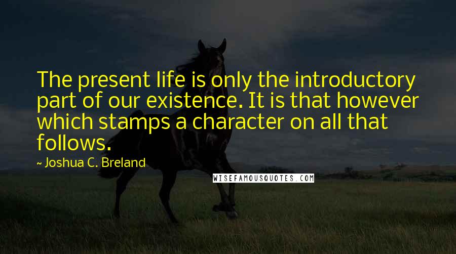 Joshua C. Breland Quotes: The present life is only the introductory part of our existence. It is that however which stamps a character on all that follows.