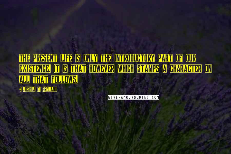 Joshua C. Breland Quotes: The present life is only the introductory part of our existence. It is that however which stamps a character on all that follows.