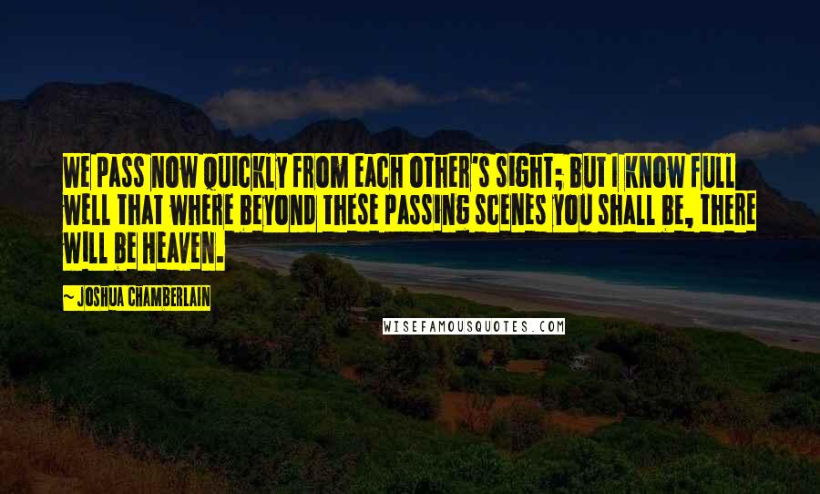 Joshua Chamberlain Quotes: We pass now quickly from each other's sight; but I know full well that where beyond these passing scenes you shall be, there will be Heaven.