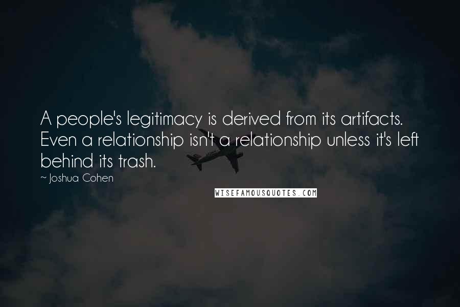 Joshua Cohen Quotes: A people's legitimacy is derived from its artifacts. Even a relationship isn't a relationship unless it's left behind its trash.