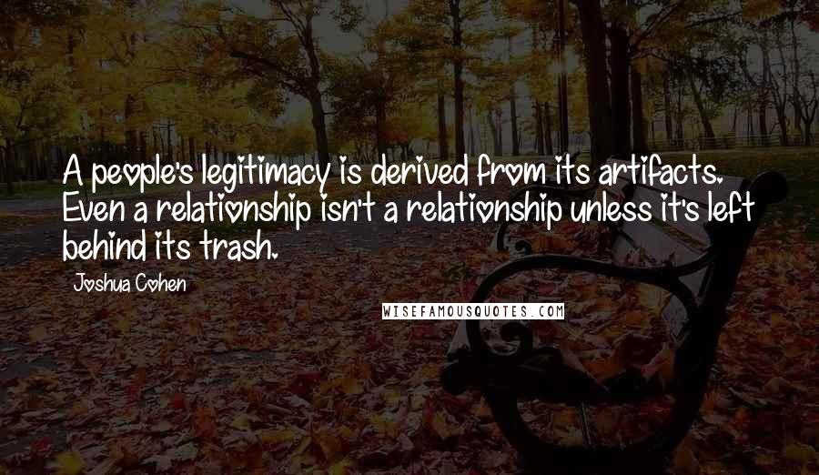 Joshua Cohen Quotes: A people's legitimacy is derived from its artifacts. Even a relationship isn't a relationship unless it's left behind its trash.