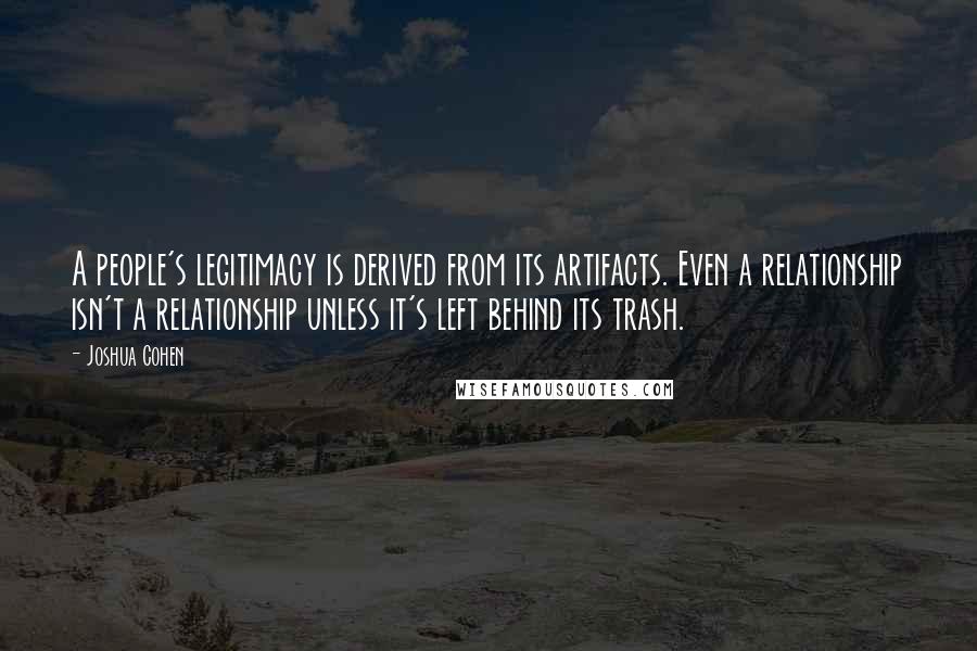 Joshua Cohen Quotes: A people's legitimacy is derived from its artifacts. Even a relationship isn't a relationship unless it's left behind its trash.