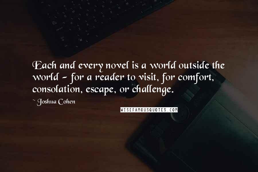 Joshua Cohen Quotes: Each and every novel is a world outside the world - for a reader to visit, for comfort, consolation, escape, or challenge.