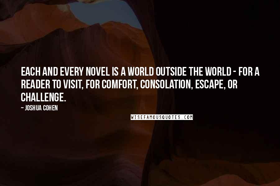 Joshua Cohen Quotes: Each and every novel is a world outside the world - for a reader to visit, for comfort, consolation, escape, or challenge.