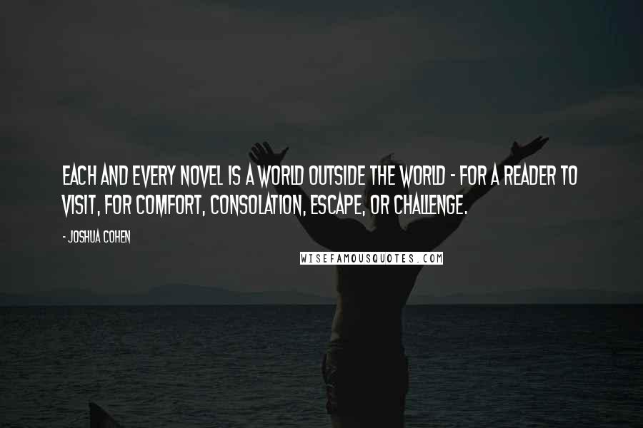 Joshua Cohen Quotes: Each and every novel is a world outside the world - for a reader to visit, for comfort, consolation, escape, or challenge.