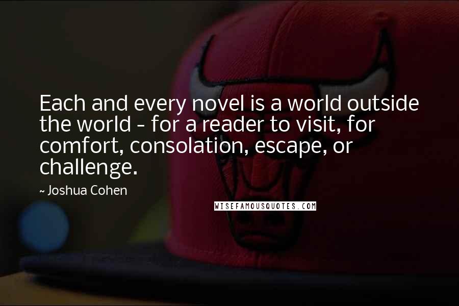 Joshua Cohen Quotes: Each and every novel is a world outside the world - for a reader to visit, for comfort, consolation, escape, or challenge.