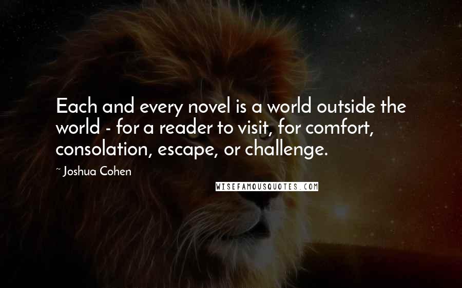 Joshua Cohen Quotes: Each and every novel is a world outside the world - for a reader to visit, for comfort, consolation, escape, or challenge.