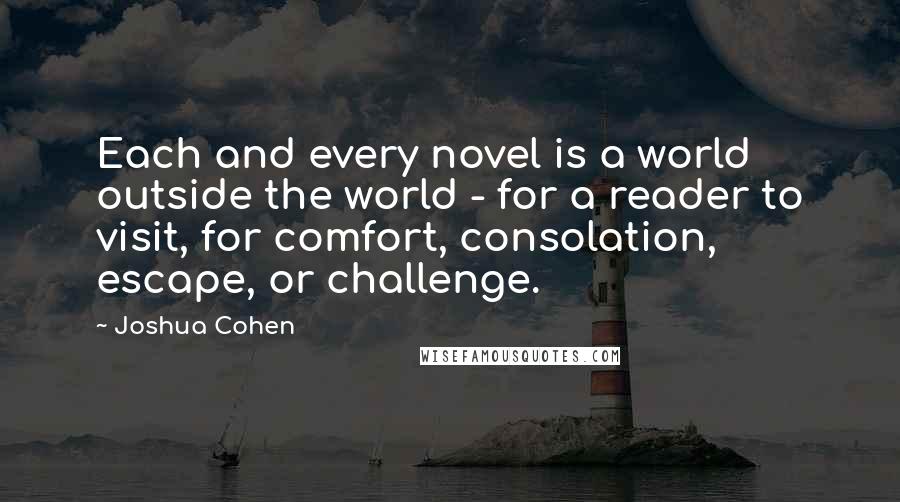 Joshua Cohen Quotes: Each and every novel is a world outside the world - for a reader to visit, for comfort, consolation, escape, or challenge.