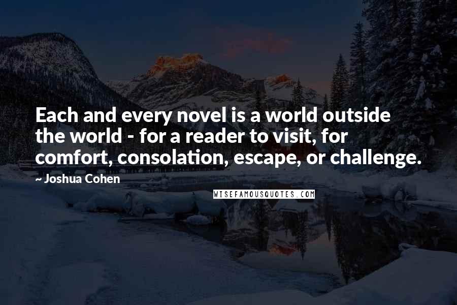 Joshua Cohen Quotes: Each and every novel is a world outside the world - for a reader to visit, for comfort, consolation, escape, or challenge.