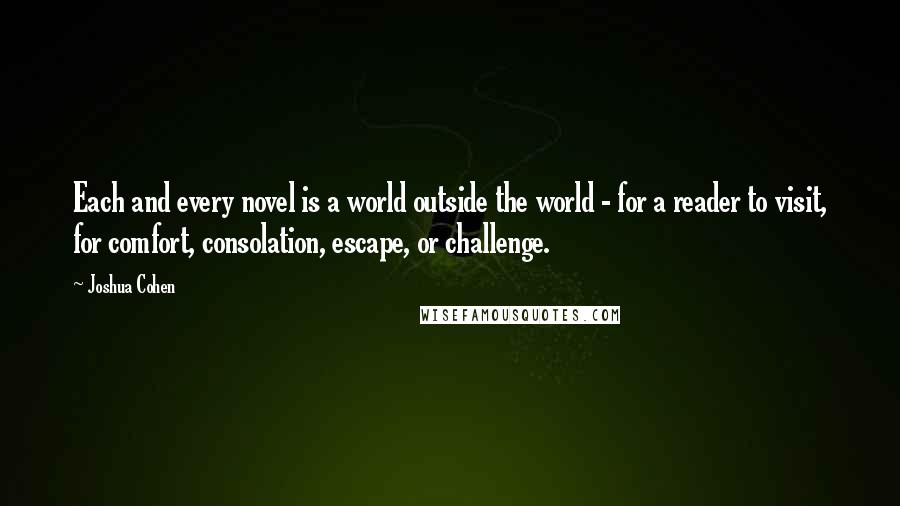 Joshua Cohen Quotes: Each and every novel is a world outside the world - for a reader to visit, for comfort, consolation, escape, or challenge.