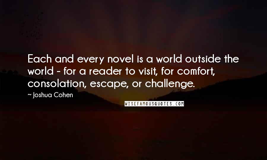 Joshua Cohen Quotes: Each and every novel is a world outside the world - for a reader to visit, for comfort, consolation, escape, or challenge.