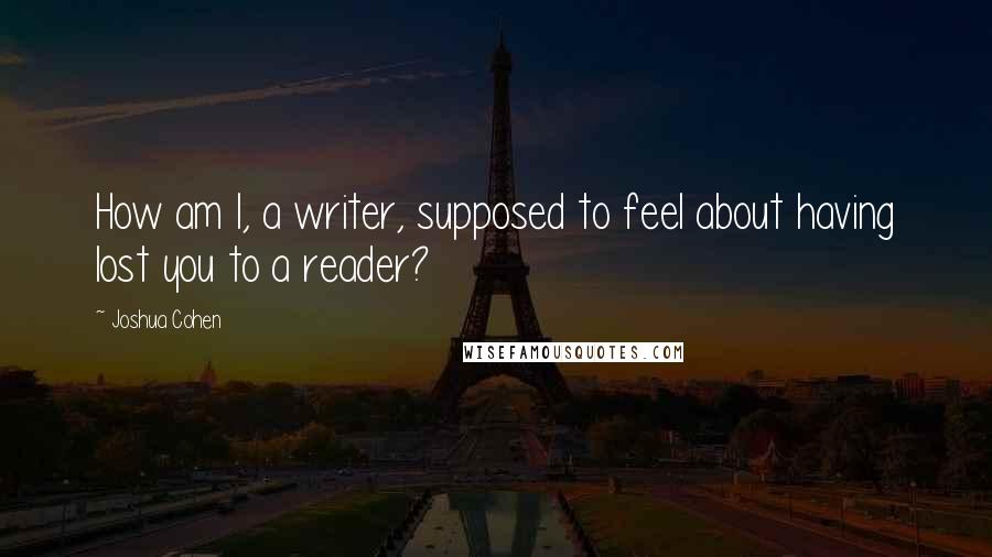 Joshua Cohen Quotes: How am I, a writer, supposed to feel about having lost you to a reader?