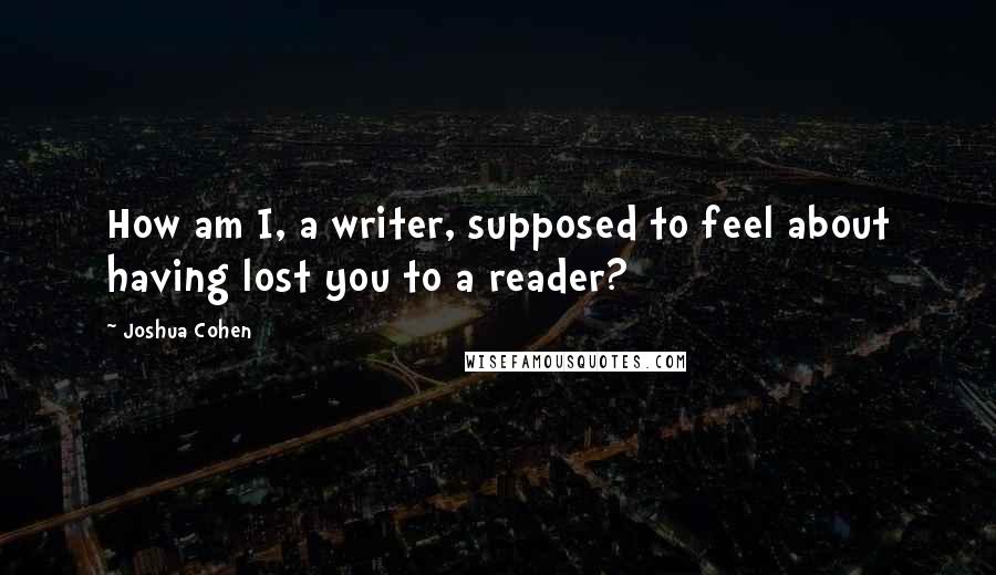 Joshua Cohen Quotes: How am I, a writer, supposed to feel about having lost you to a reader?