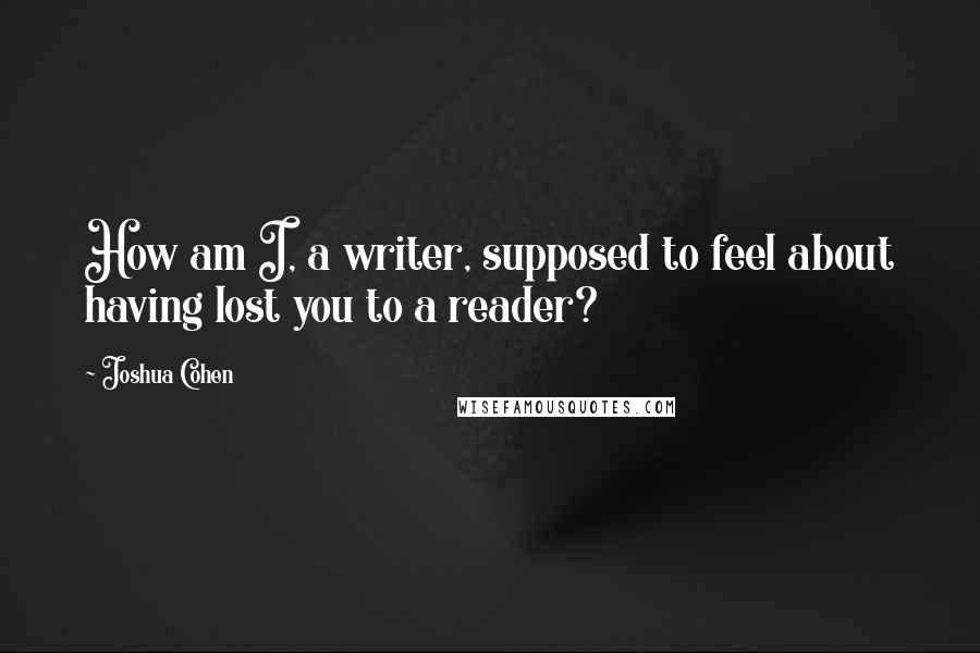 Joshua Cohen Quotes: How am I, a writer, supposed to feel about having lost you to a reader?