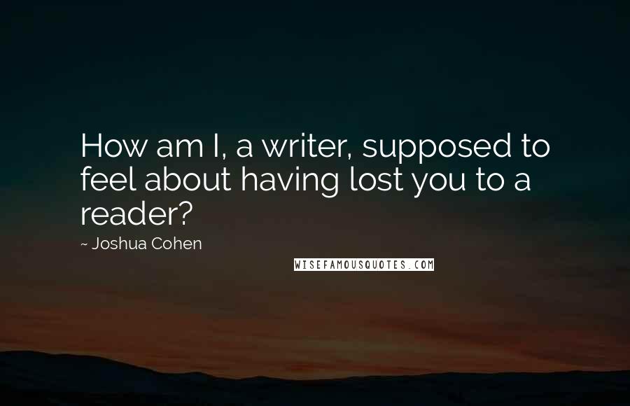 Joshua Cohen Quotes: How am I, a writer, supposed to feel about having lost you to a reader?