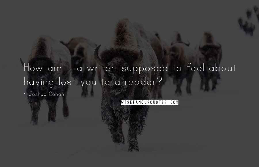 Joshua Cohen Quotes: How am I, a writer, supposed to feel about having lost you to a reader?