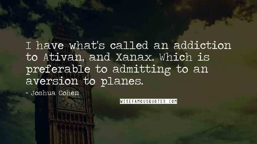 Joshua Cohen Quotes: I have what's called an addiction to Ativan, and Xanax. Which is preferable to admitting to an aversion to planes.