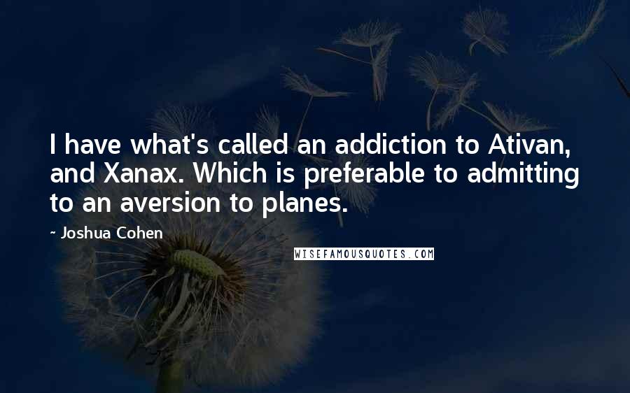 Joshua Cohen Quotes: I have what's called an addiction to Ativan, and Xanax. Which is preferable to admitting to an aversion to planes.