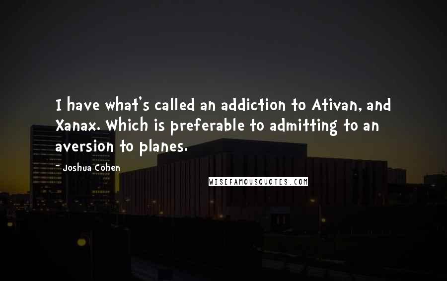 Joshua Cohen Quotes: I have what's called an addiction to Ativan, and Xanax. Which is preferable to admitting to an aversion to planes.
