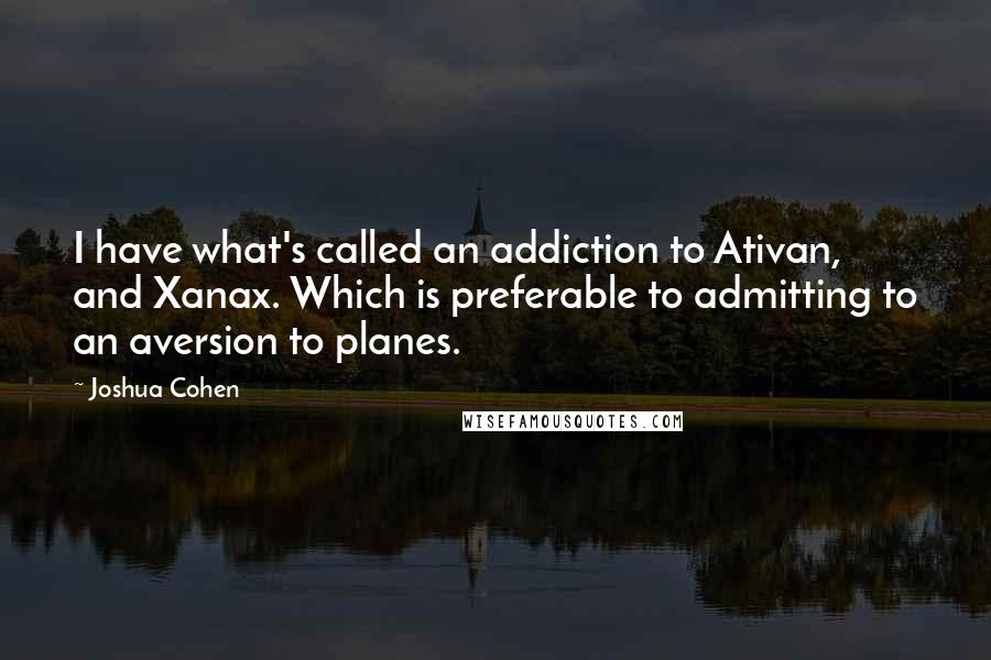 Joshua Cohen Quotes: I have what's called an addiction to Ativan, and Xanax. Which is preferable to admitting to an aversion to planes.