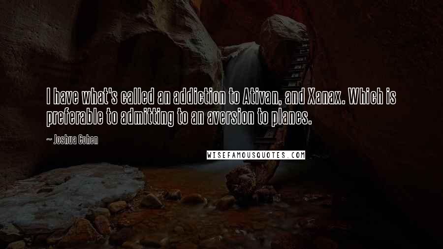 Joshua Cohen Quotes: I have what's called an addiction to Ativan, and Xanax. Which is preferable to admitting to an aversion to planes.