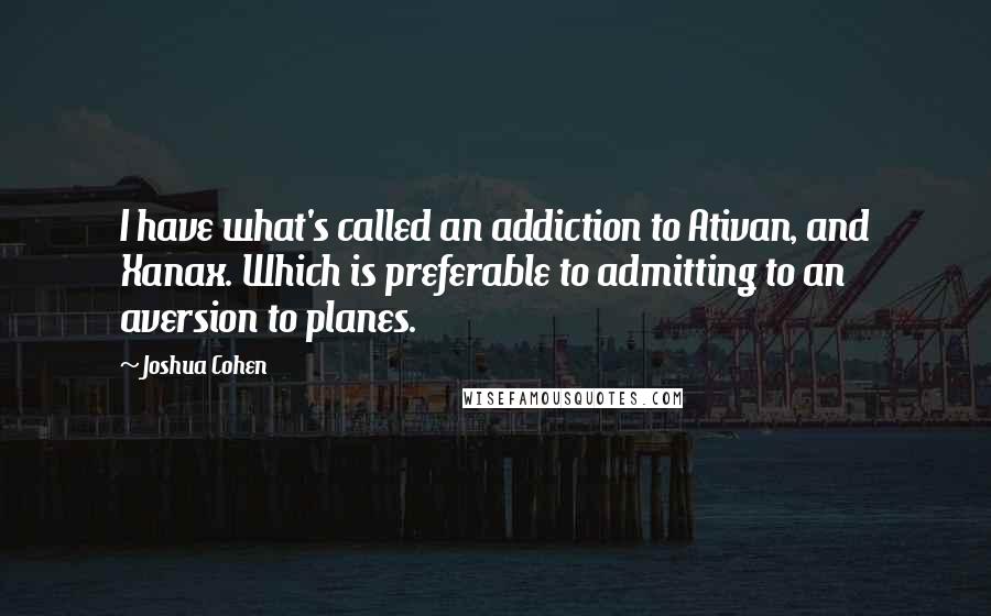 Joshua Cohen Quotes: I have what's called an addiction to Ativan, and Xanax. Which is preferable to admitting to an aversion to planes.