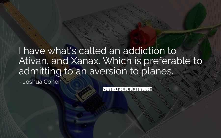 Joshua Cohen Quotes: I have what's called an addiction to Ativan, and Xanax. Which is preferable to admitting to an aversion to planes.