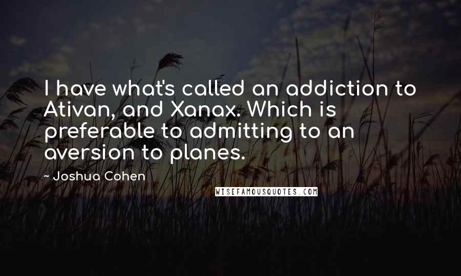 Joshua Cohen Quotes: I have what's called an addiction to Ativan, and Xanax. Which is preferable to admitting to an aversion to planes.