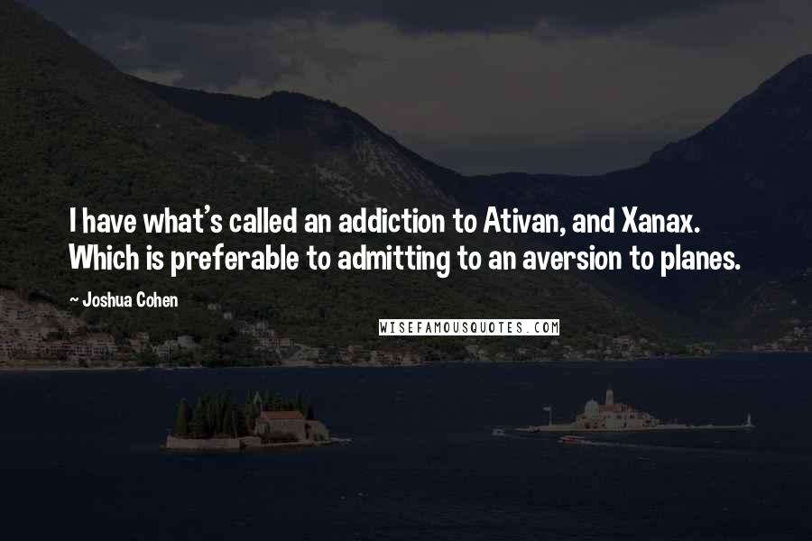 Joshua Cohen Quotes: I have what's called an addiction to Ativan, and Xanax. Which is preferable to admitting to an aversion to planes.