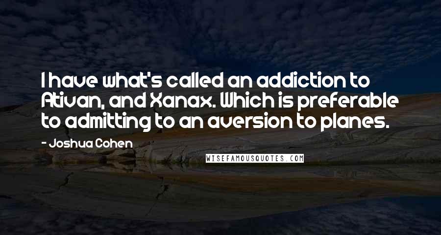 Joshua Cohen Quotes: I have what's called an addiction to Ativan, and Xanax. Which is preferable to admitting to an aversion to planes.