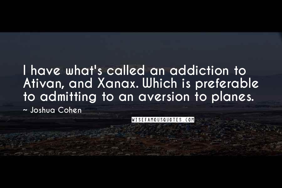 Joshua Cohen Quotes: I have what's called an addiction to Ativan, and Xanax. Which is preferable to admitting to an aversion to planes.