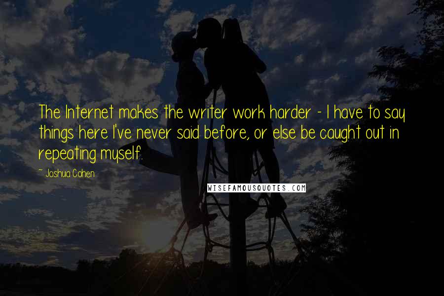 Joshua Cohen Quotes: The Internet makes the writer work harder - I have to say things here I've never said before, or else be caught out in repeating myself.