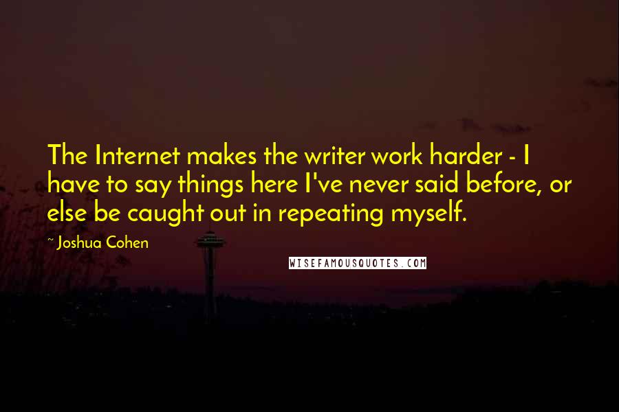 Joshua Cohen Quotes: The Internet makes the writer work harder - I have to say things here I've never said before, or else be caught out in repeating myself.