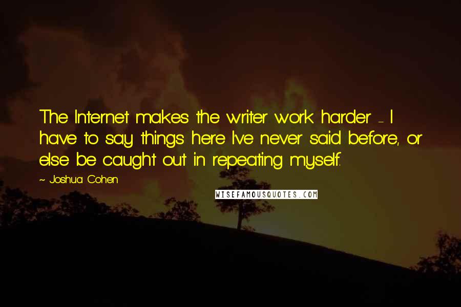 Joshua Cohen Quotes: The Internet makes the writer work harder - I have to say things here I've never said before, or else be caught out in repeating myself.