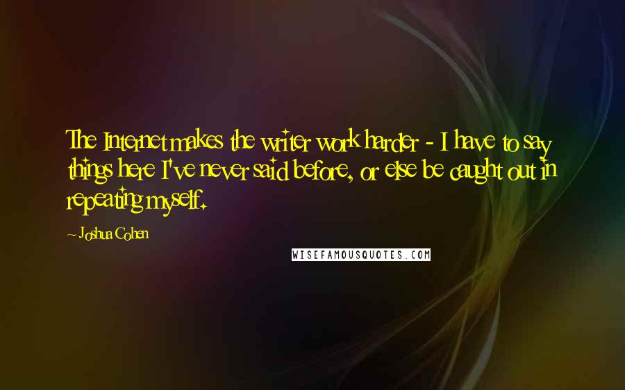 Joshua Cohen Quotes: The Internet makes the writer work harder - I have to say things here I've never said before, or else be caught out in repeating myself.