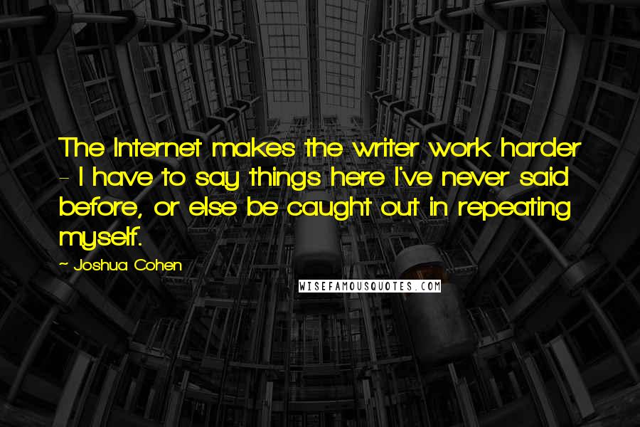Joshua Cohen Quotes: The Internet makes the writer work harder - I have to say things here I've never said before, or else be caught out in repeating myself.