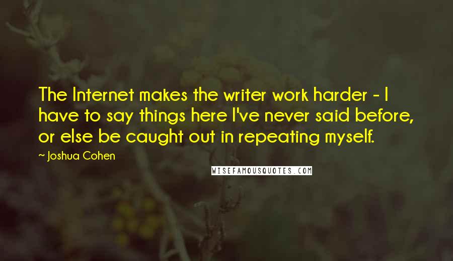 Joshua Cohen Quotes: The Internet makes the writer work harder - I have to say things here I've never said before, or else be caught out in repeating myself.