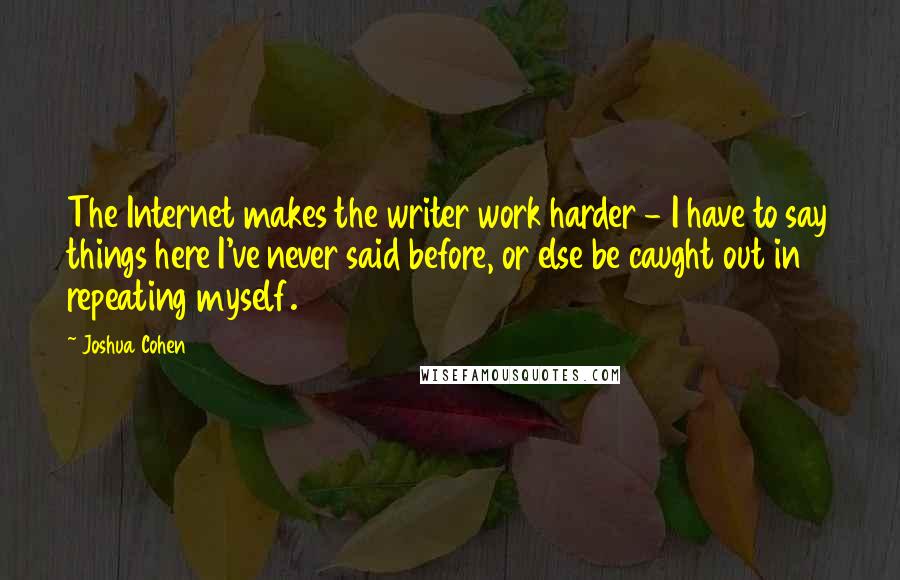 Joshua Cohen Quotes: The Internet makes the writer work harder - I have to say things here I've never said before, or else be caught out in repeating myself.