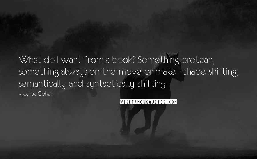 Joshua Cohen Quotes: What do I want from a book? Something protean, something always on-the-move-or-make - shape-shifting, semantically-and-syntactically-shifting.