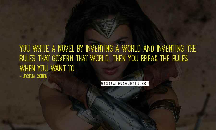 Joshua Cohen Quotes: You write a novel by inventing a world and inventing the rules that govern that world. Then you break the rules when you want to.