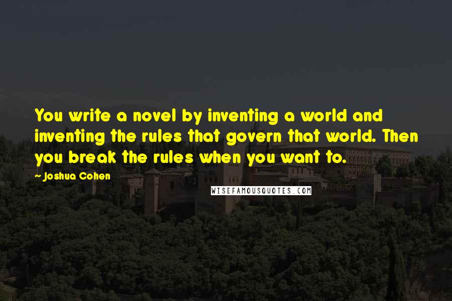 Joshua Cohen Quotes: You write a novel by inventing a world and inventing the rules that govern that world. Then you break the rules when you want to.